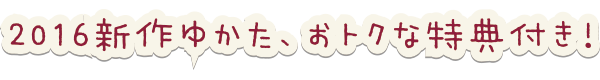 2016新作ゆかた、おトクな特典付き！