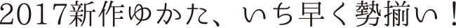 2017新作ゆかた、いち早く勢揃い！